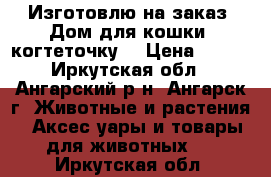 Изготовлю на заказ. Дом для кошки, когтеточку. › Цена ­ 100 - Иркутская обл., Ангарский р-н, Ангарск г. Животные и растения » Аксесcуары и товары для животных   . Иркутская обл.